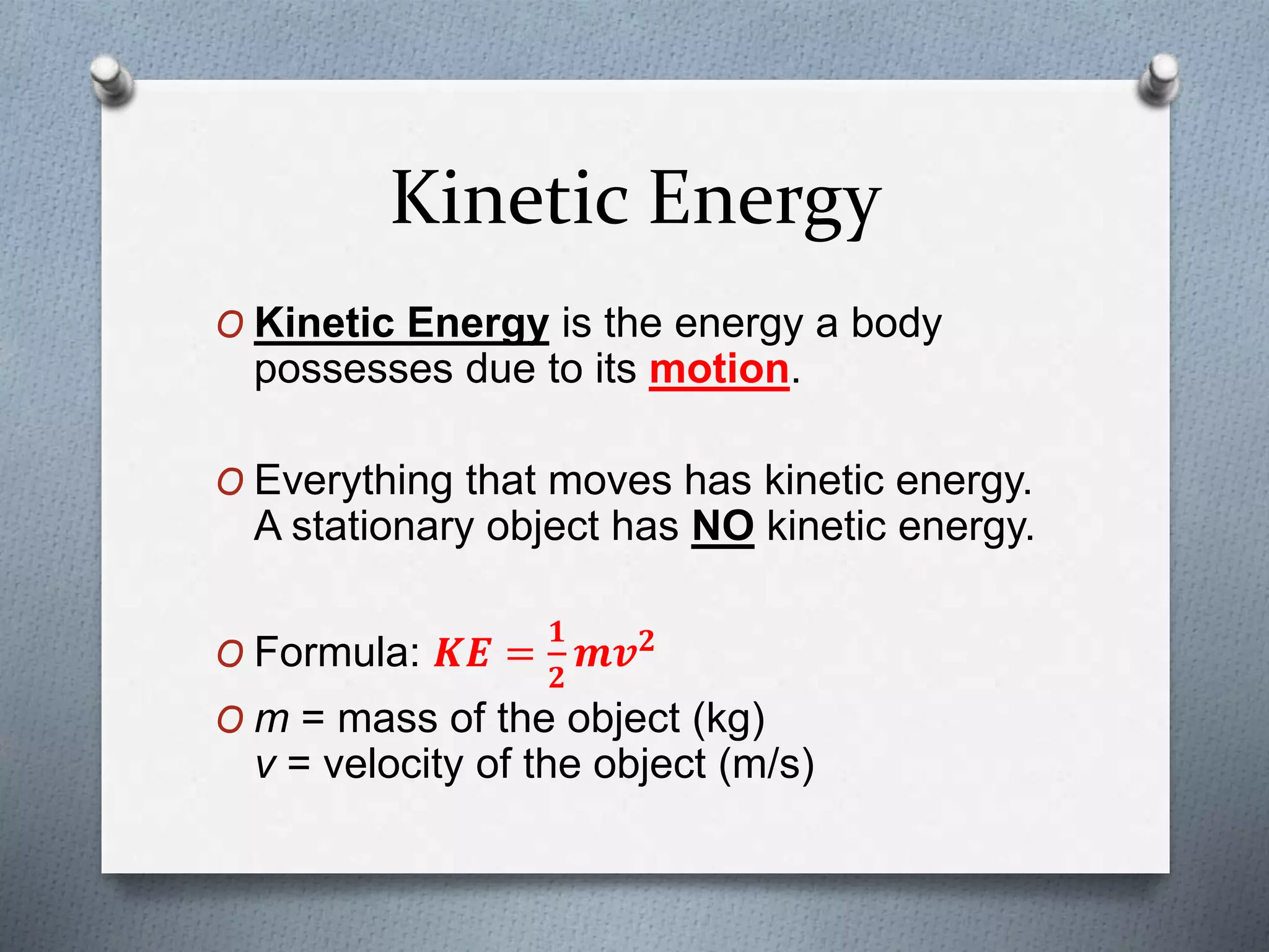 Kinetic Energy
O Kinetic Energy is the energy a body
possesses due to its motion.
O Everything that moves has kinetic energy.
A stationary object has NO kinetic energy.
O Formula: 𝑲𝑬 =
𝟏
𝟐
𝒎𝒗 𝟐
O m = mass of the object (kg)
v = velocity of the object (m/s)
 