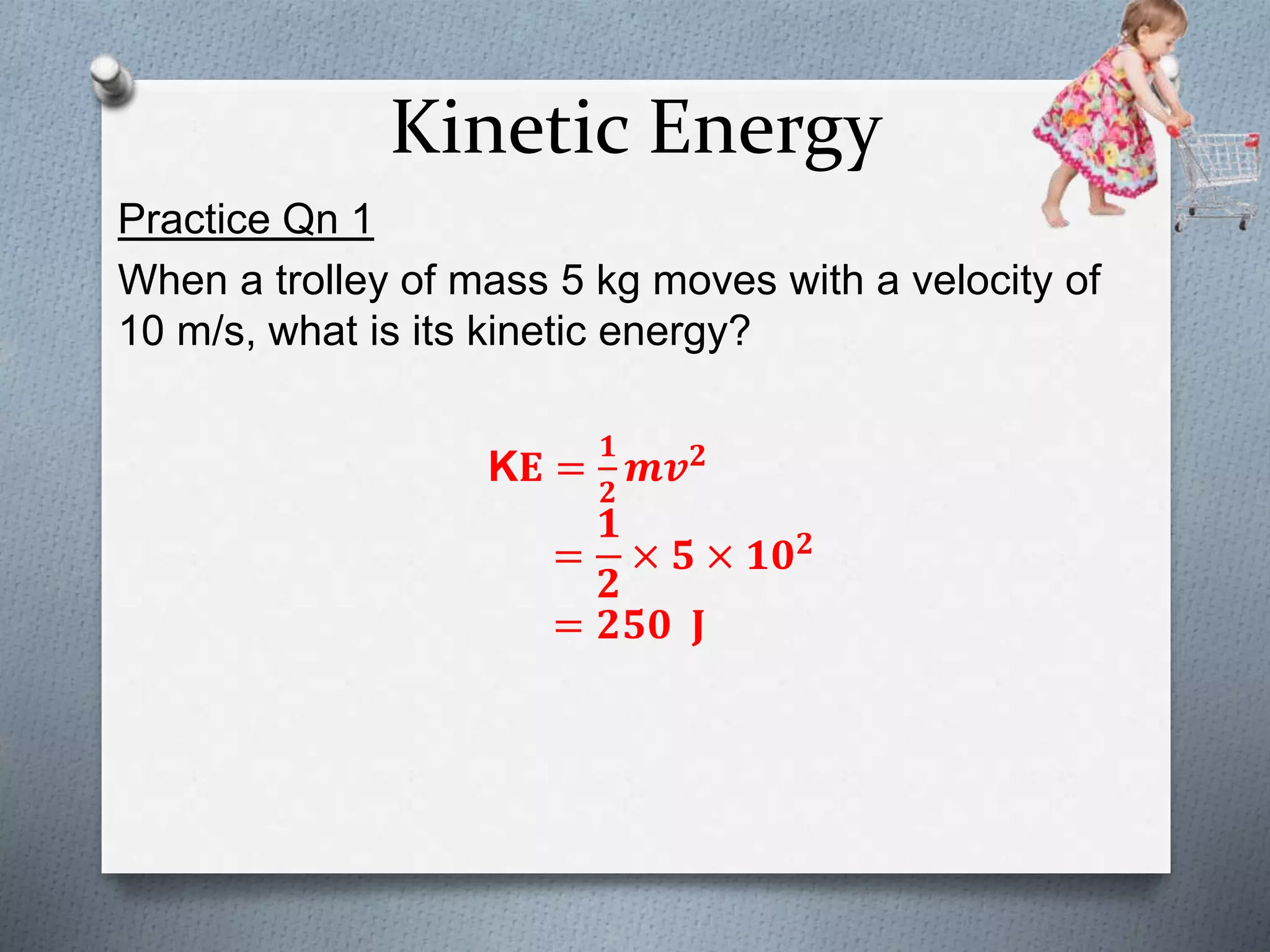 Kinetic Energy
Practice Qn 1
When a trolley of mass 5 kg moves with a velocity of
10 m/s, what is its kinetic energy?
K𝐄 =
𝟏
𝟐
𝒎𝒗 𝟐
=
𝟏
𝟐
× 𝟓 × 𝟏𝟎 𝟐
= 𝟐𝟓𝟎 𝐉
 
