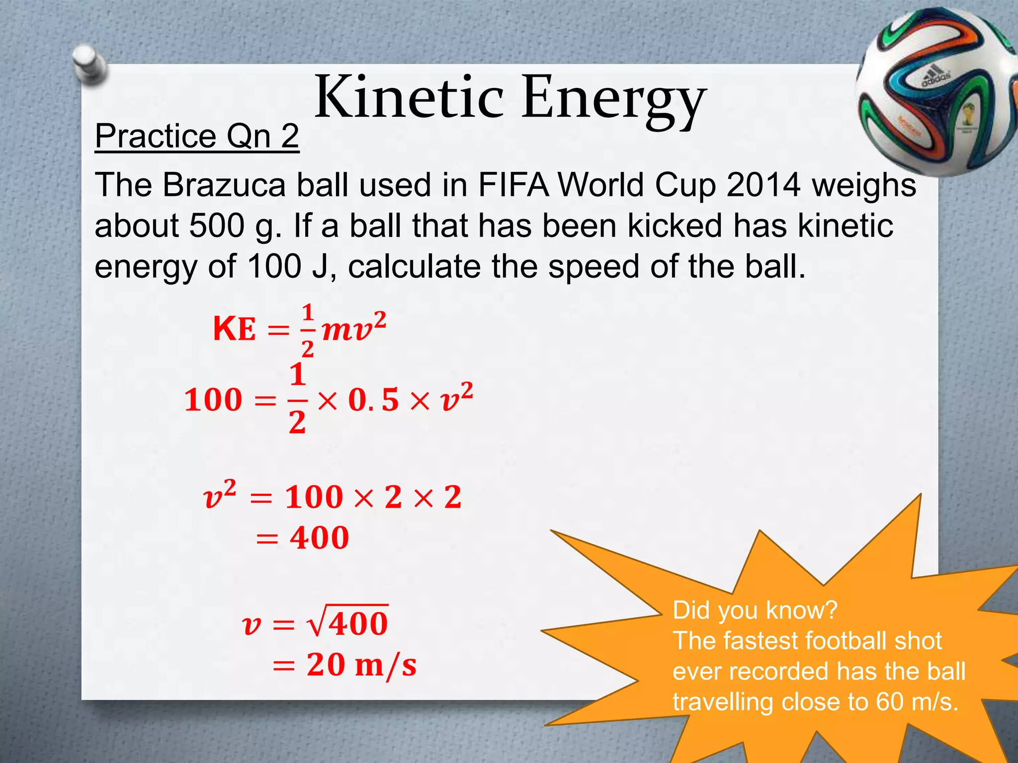 Kinetic EnergyPractice Qn 2
The Brazuca ball used in FIFA World Cup 2014 weighs
about 500 g. If a ball that has been kicked has kinetic
energy of 100 J, calculate the speed of the ball.
Did you know?
The fastest football shot
ever recorded has the ball
travelling close to 60 m/s.
K𝐄 =
𝟏
𝟐
𝒎𝒗 𝟐
𝟏𝟎𝟎 =
𝟏
𝟐
× 𝟎. 𝟓 × 𝒗 𝟐
𝒗 𝟐 = 𝟏𝟎𝟎 × 𝟐 × 𝟐
= 𝟒𝟎𝟎
𝒗 = 𝟒𝟎𝟎
= 𝟐𝟎 𝐦/𝐬
 