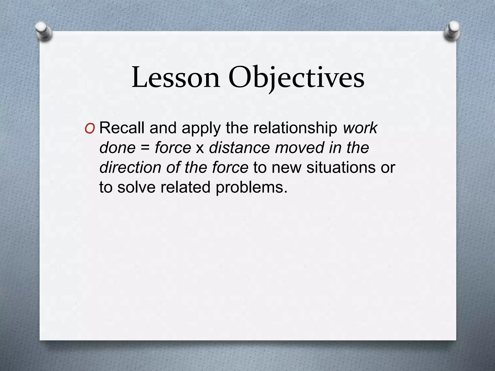Lesson Objectives
O Recall and apply the relationship work
done = force x distance moved in the
direction of the force to new situations or
to solve related problems.
 