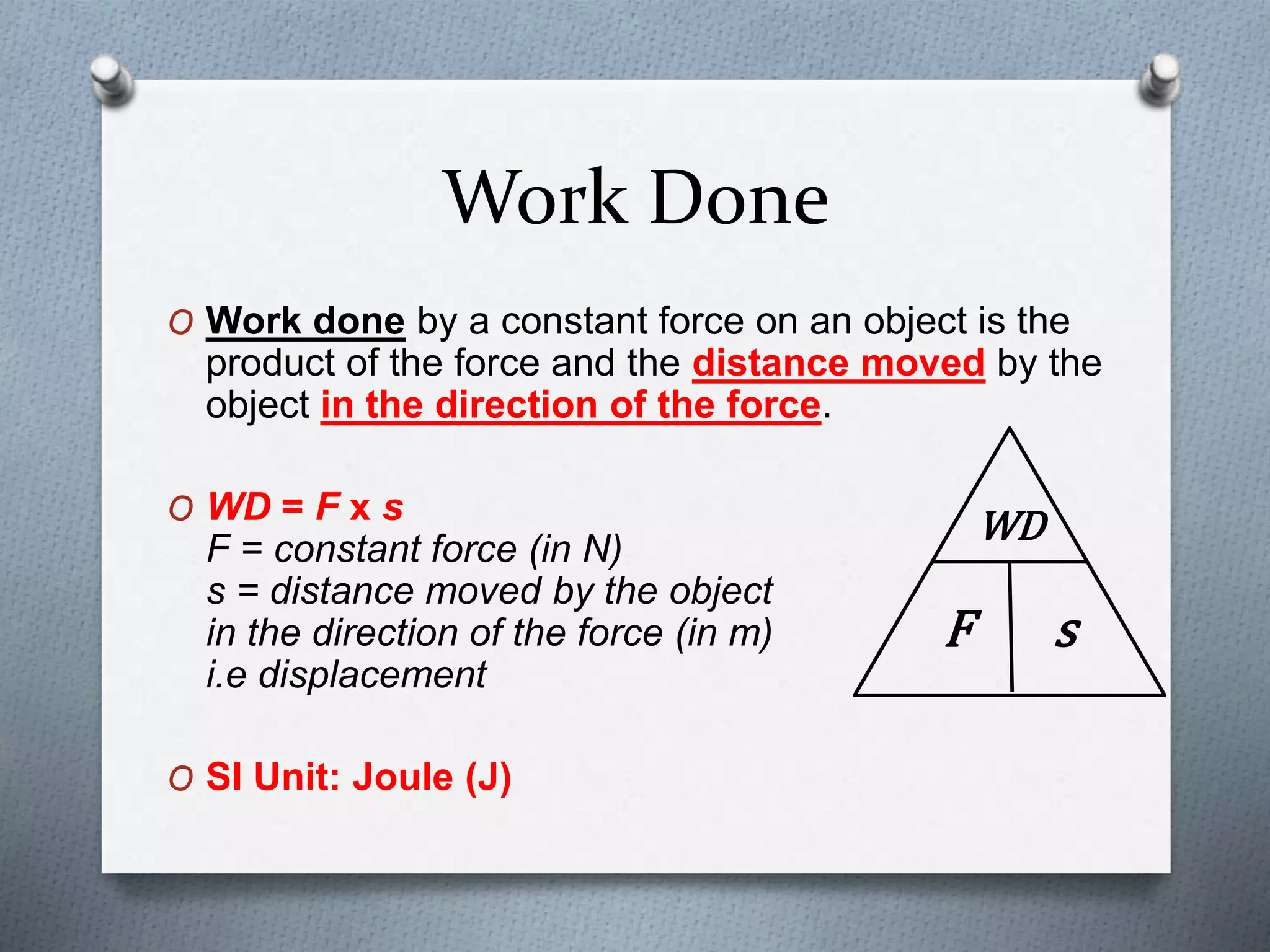 Work Done
O Work done by a constant force on an object is the
product of the force and the distance moved by the
object in the direction of the force.
O WD = F x s
F = constant force (in N)
s = distance moved by the object
in the direction of the force (in m)
i.e displacement
O SI Unit: Joule (J)
WD
F s
 