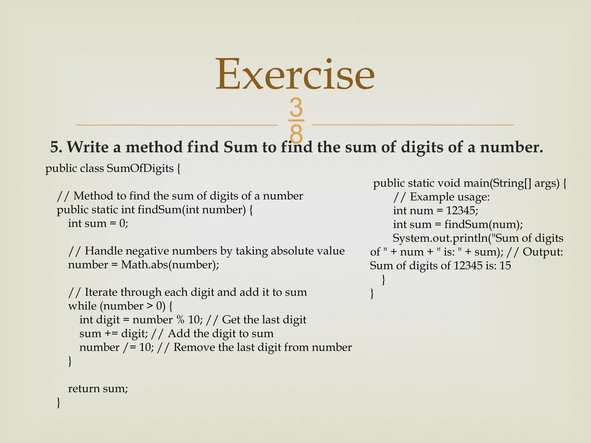 5. Write a method find Sum to find the sum of digits of a number. Exercise public class SumOfDigits { // Method to find the sum of digits of a number public static int findSum(int number) { int sum = 0; // Handle negative numbers by taking absolute value number = Math.abs(number); // Iterate through each digit and add it to sum while (number > 0) { int digit = number % 10; // Get the last digit sum += digit; // Add the digit to sum number /= 10; // Remove the last digit from number } return sum; } public static void main(String[] args) { // Example usage: int num = 12345; int sum = findSum(num); System.out.println("Sum of digits of " + num + " is: " + sum); // Output: Sum of digits of 12345 is: 15 } } 
