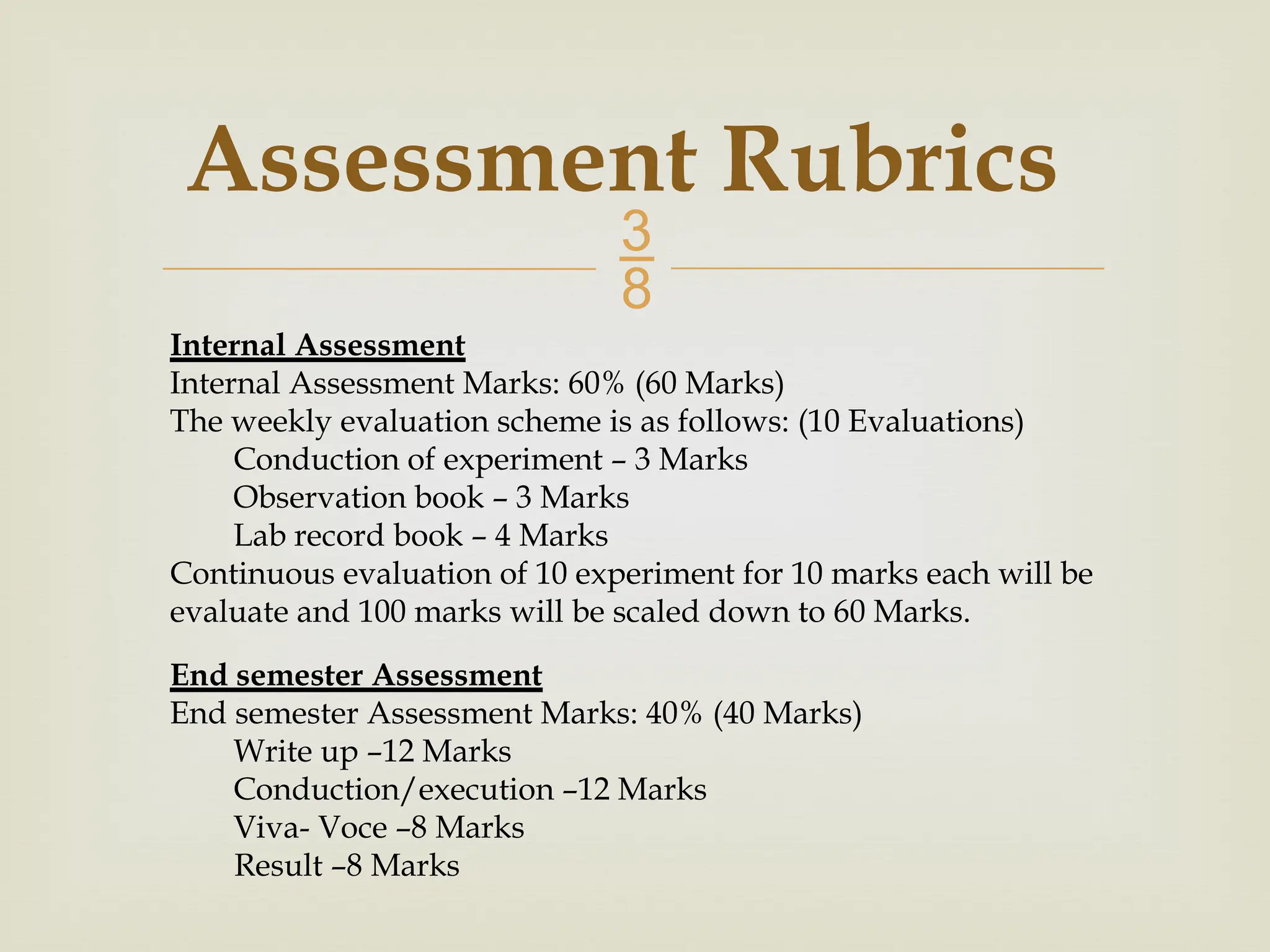  Assessment Rubrics Internal Assessment Internal Assessment Marks: 60% (60 Marks) The weekly evaluation scheme is as follows: (10 Evaluations) Conduction of experiment – 3 Marks Observation book – 3 Marks Lab record book – 4 Marks Continuous evaluation of 10 experiment for 10 marks each will be evaluate and 100 marks will be scaled down to 60 Marks. End semester Assessment End semester Assessment Marks: 40% (40 Marks) Write up –12 Marks Conduction/execution –12 Marks Viva- Voce –8 Marks Result –8 Marks 