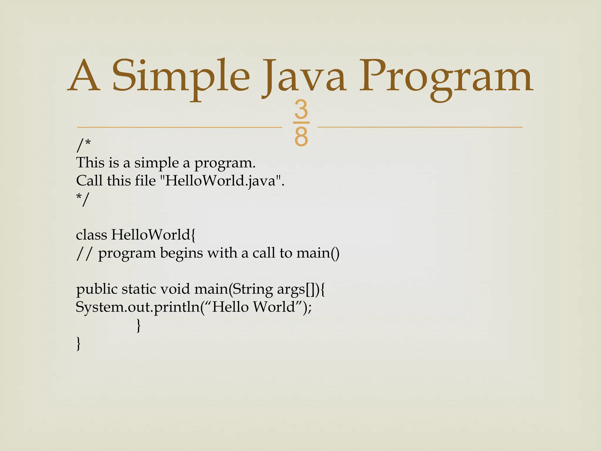 A Simple Java Program /* This is a simple a program. Call this file "HelloWorld.java". */ class HelloWorld{ // program begins with a call to main() public static void main(String args[]){ System.out.println(“Hello World”); } } 