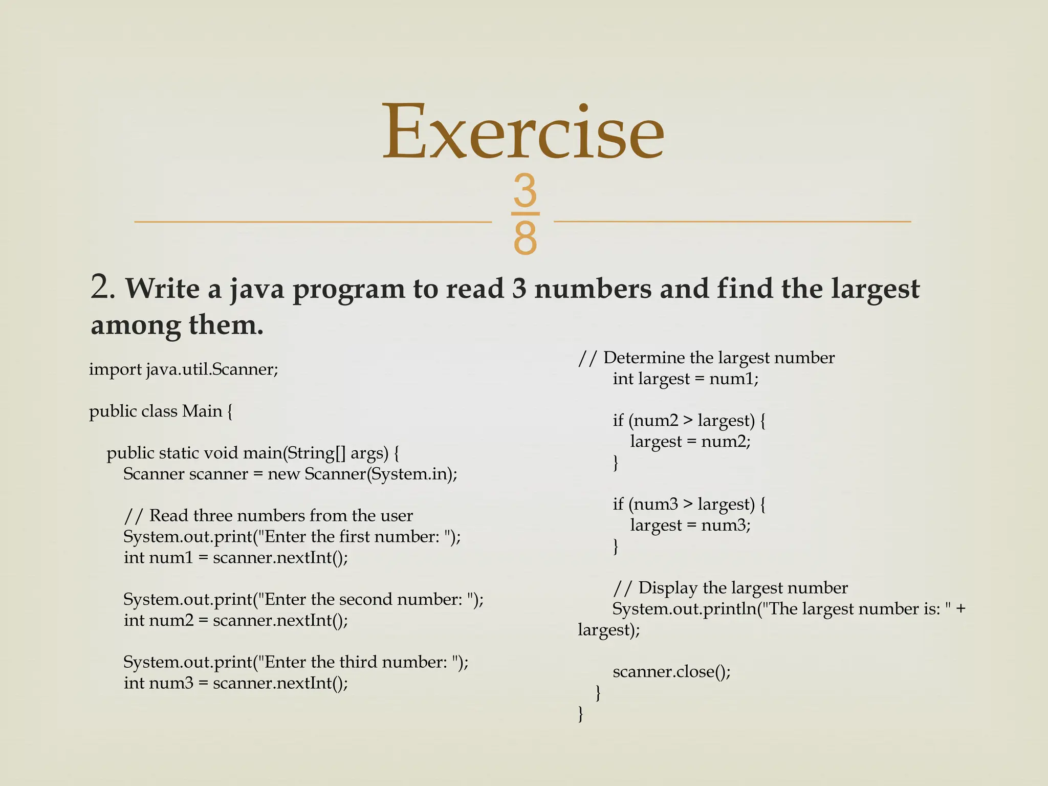 2. Write a java program to read 3 numbers and find the largest among them. Exercise import java.util.Scanner; public class Main { public static void main(String[] args) { Scanner scanner = new Scanner(System.in); // Read three numbers from the user System.out.print("Enter the first number: "); int num1 = scanner.nextInt(); System.out.print("Enter the second number: "); int num2 = scanner.nextInt(); System.out.print("Enter the third number: "); int num3 = scanner.nextInt(); // Determine the largest number int largest = num1; if (num2 > largest) { largest = num2; } if (num3 > largest) { largest = num3; } // Display the largest number System.out.println("The largest number is: " + largest); scanner.close(); } } 
