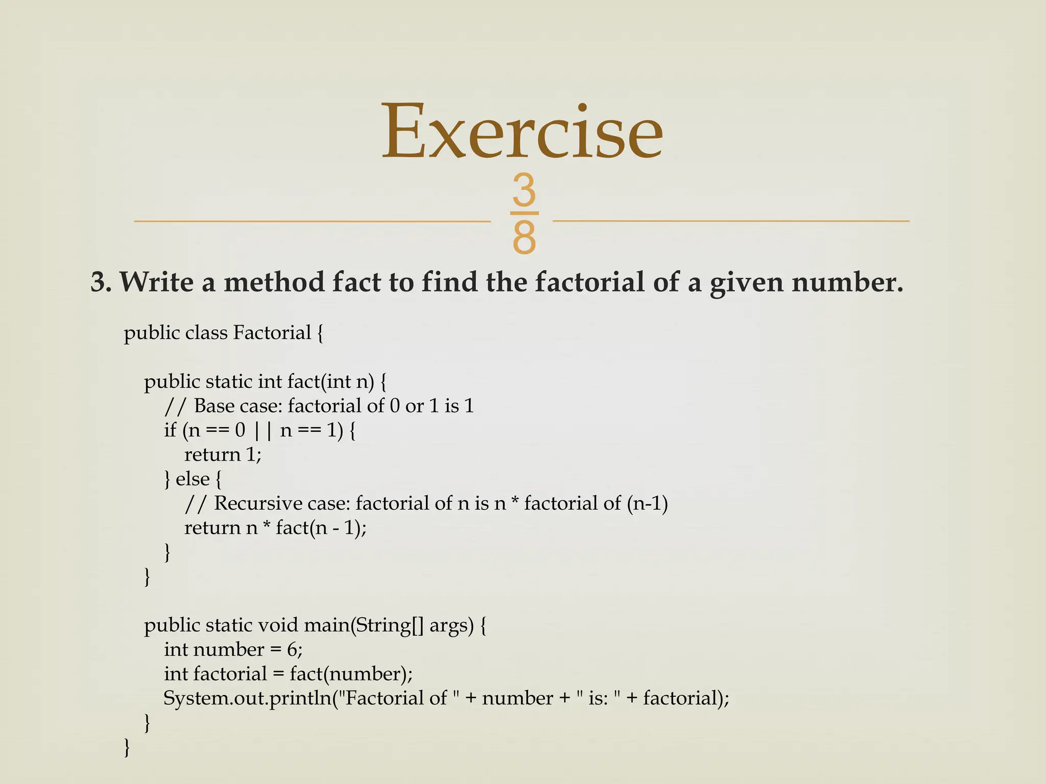  3. Write a method fact to find the factorial of a given number. Exercise public class Factorial { public static int fact(int n) { // Base case: factorial of 0 or 1 is 1 if (n == 0 || n == 1) { return 1; } else { // Recursive case: factorial of n is n * factorial of (n-1) return n * fact(n - 1); } } public static void main(String[] args) { int number = 6; int factorial = fact(number); System.out.println("Factorial of " + number + " is: " + factorial); } } 