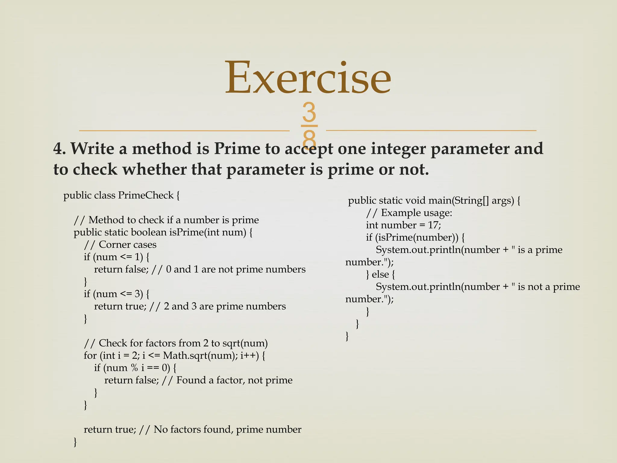  4. Write a method is Prime to accept one integer parameter and to check whether that parameter is prime or not. Exercise public class PrimeCheck { // Method to check if a number is prime public static boolean isPrime(int num) { // Corner cases if (num <= 1) { return false; // 0 and 1 are not prime numbers } if (num <= 3) { return true; // 2 and 3 are prime numbers } // Check for factors from 2 to sqrt(num) for (int i = 2; i <= Math.sqrt(num); i++) { if (num % i == 0) { return false; // Found a factor, not prime } } return true; // No factors found, prime number } public static void main(String[] args) { // Example usage: int number = 17; if (isPrime(number)) { System.out.println(number + " is a prime number."); } else { System.out.println(number + " is not a prime number."); } } } 