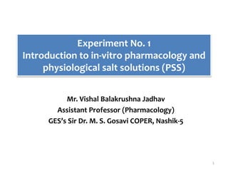 Experiment No. 1
Introduction to in-vitro pharmacology and
physiological salt solutions (PSS)
Mr. Vishal Balakrushna Jadhav
Assistant Professor (Pharmacology)
GES’s Sir Dr. M. S. Gosavi COPER, Nashik-5
1
 