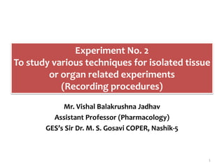Experiment No. 2
To study various techniques for isolated tissue
or organ related experiments
(Recording procedures)
Mr. Vishal Balakrushna Jadhav
Assistant Professor (Pharmacology)
GES’s Sir Dr. M. S. Gosavi COPER, Nashik-5
1
 