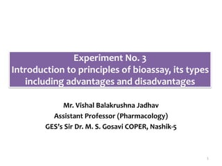 Experiment No. 3
Introduction to principles of bioassay, its types
including advantages and disadvantages
Mr. Vishal Balakrushna Jadhav
Assistant Professor (Pharmacology)
GES’s Sir Dr. M. S. Gosavi COPER, Nashik-5
1
 