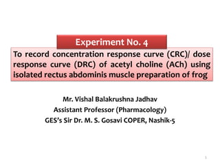 To record concentration response curve (CRC)/ dose
response curve (DRC) of acetyl choline (ACh) using
isolated rectus abdominis muscle preparation of frog
Mr. Vishal Balakrushna Jadhav
Assistant Professor (Pharmacology)
GES’s Sir Dr. M. S. Gosavi COPER, Nashik-5
Experiment No. 4
1
 