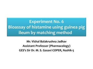 Experiment No. 6
Bioassay of histamine using guinea pig
ileum by matching method
Mr. Vishal Balakrushna Jadhav
Assistant Professor (Pharmacology)
GES’s Sir Dr. M. S. Gosavi COPER, Nashik-5
 