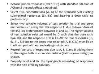  Record graded responses (CRC/ DRC) with standard solution of
ACh until the peak effect is obtained.
 Select two concentrations (A, B) of the standard ACh eliciting
submaximal responses (S1, S2) and bearing a dose ratio 1:2
preferentially.
 Select two suitable volumes of test solution by trial and error
method in such a way that the response T1 due to lower dose of
test (C) lies preferentially between S1 and S2. The higher volume
of test solution selected would be D such that the dose ratio
B/A= D/C and the response of D is T2. All the four responses (S1,
S2, T1 , T2) due to the doses thus selected (A, B, C, D) must lie on
the linear part of the standard (sigmoid) curve.
 Record four sets of responses due to A, B, C and D adding them
to the organ bath in a random fashion (Latin square design) as
shown.
 Properly label and fix the kymograph recording of responses
with the help of fixing solution.
11
 