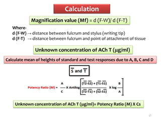 Calculation
17
Magnification value (Mf) = d (F-W)/ d (F-T)
Where-
d (F-W) → distance between fulcrum and stylus (writing tip)
d (F-T) → distance between fulcrum and point of attachment of tissue
Unknown concentration of ACh T (μg/ml)
Calculate mean of heights of standard and test responses due to A, B, C and D
Unknown concentration of ACh T (μg/ml)= Potency Ratio (M) X Cs
 