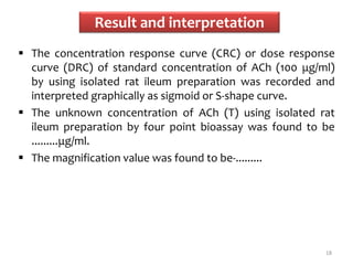 Result and interpretation
 The concentration response curve (CRC) or dose response
curve (DRC) of standard concentration of ACh (100 μg/ml)
by using isolated rat ileum preparation was recorded and
interpreted graphically as sigmoid or S-shape curve.
 The unknown concentration of ACh (T) using isolated rat
ileum preparation by four point bioassay was found to be
.........μg/ml.
 The magnification value was found to be-.........
18
 