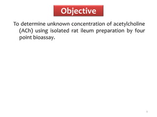 Objective
To determine unknown concentration of acetylcholine
(ACh) using isolated rat ileum preparation by four
point bioassay.
3
 