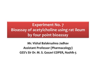 Experiment No. 7
Bioassay of acetylcholine using rat ileum
by four point bioassay
Mr. Vishal Balakrushna Jadhav
Assistant Professor (Pharmacology)
GES’s Sir Dr. M. S. Gosavi COPER, Nashik-5
 