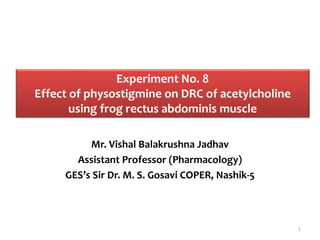 Experiment No. 8
Effect of physostigmine on DRC of acetylcholine
using frog rectus abdominis muscle
Mr. Vishal Balakrushna Jadhav
Assistant Professor (Pharmacology)
GES’s Sir Dr. M. S. Gosavi COPER, Nashik-5
1
 
