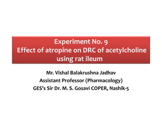 Experiment No. 9
Effect of atropine on DRC of acetylcholine
using rat ileum
Mr. Vishal Balakrushna Jadhav
Assistant Professor (Pharmacology)
GES’s Sir Dr. M. S. Gosavi COPER, Nashik-5
 