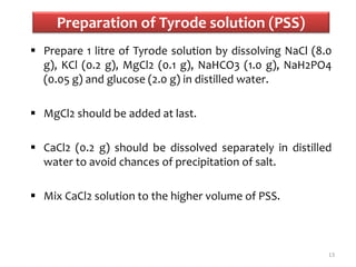 Preparation of Tyrode solution (PSS)
 Prepare 1 litre of Tyrode solution by dissolving NaCl (8.0
g), KCl (0.2 g), MgCl2 (0.1 g), NaHCO3 (1.0 g), NaH2PO4
(0.05 g) and glucose (2.0 g) in distilled water.
 MgCl2 should be added at last.
 CaCl2 (0.2 g) should be dissolved separately in distilled
water to avoid chances of precipitation of salt.
 Mix CaCl2 solution to the higher volume of PSS.
13
 