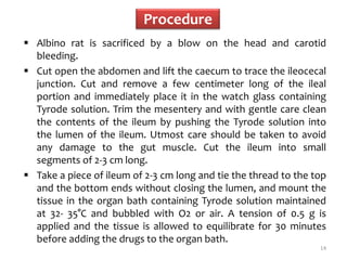 Procedure
 Albino rat is sacrificed by a blow on the head and carotid
bleeding.
 Cut open the abdomen and lift the caecum to trace the ileocecal
junction. Cut and remove a few centimeter long of the ileal
portion and immediately place it in the watch glass containing
Tyrode solution. Trim the mesentery and with gentle care clean
the contents of the ileum by pushing the Tyrode solution into
the lumen of the ileum. Utmost care should be taken to avoid
any damage to the gut muscle. Cut the ileum into small
segments of 2-3 cm long.
 Take a piece of ileum of 2-3 cm long and tie the thread to the top
and the bottom ends without closing the lumen, and mount the
tissue in the organ bath containing Tyrode solution maintained
at 32- 35°C and bubbled with O2 or air. A tension of 0.5 g is
applied and the tissue is allowed to equilibrate for 30 minutes
before adding the drugs to the organ bath.
14
 