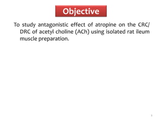 Objective
To study antagonistic effect of atropine on the CRC/
DRC of acetyl choline (ACh) using isolated rat ileum
muscle preparation.
3
 