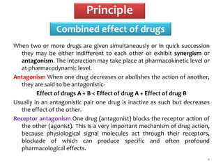 Combined effect of drugs
4
When two or more drugs are given simultaneously or in quick succession
they may be either indifferent to each other or exhibit synergism or
antagonism. The interaction may take place at pharmacokinetic level or
at pharmacodynamic level.
Antagonism When one drug decreases or abolishes the action of another,
they are said to be antagonistic-
Effect of drugs A + B < Effect of drug A + Effect of drug B
Usually in an antagonistic pair one drug is inactive as such but decreases
the effect of the other.
Receptor antagonism One drug (antagonist) blocks the receptor action of
the other (agonist). This is a very important mechanism of drug action,
because physiological signal molecules act through their receptors,
blockade of which can produce specific and often profound
pharmacological effects.
Principle
 