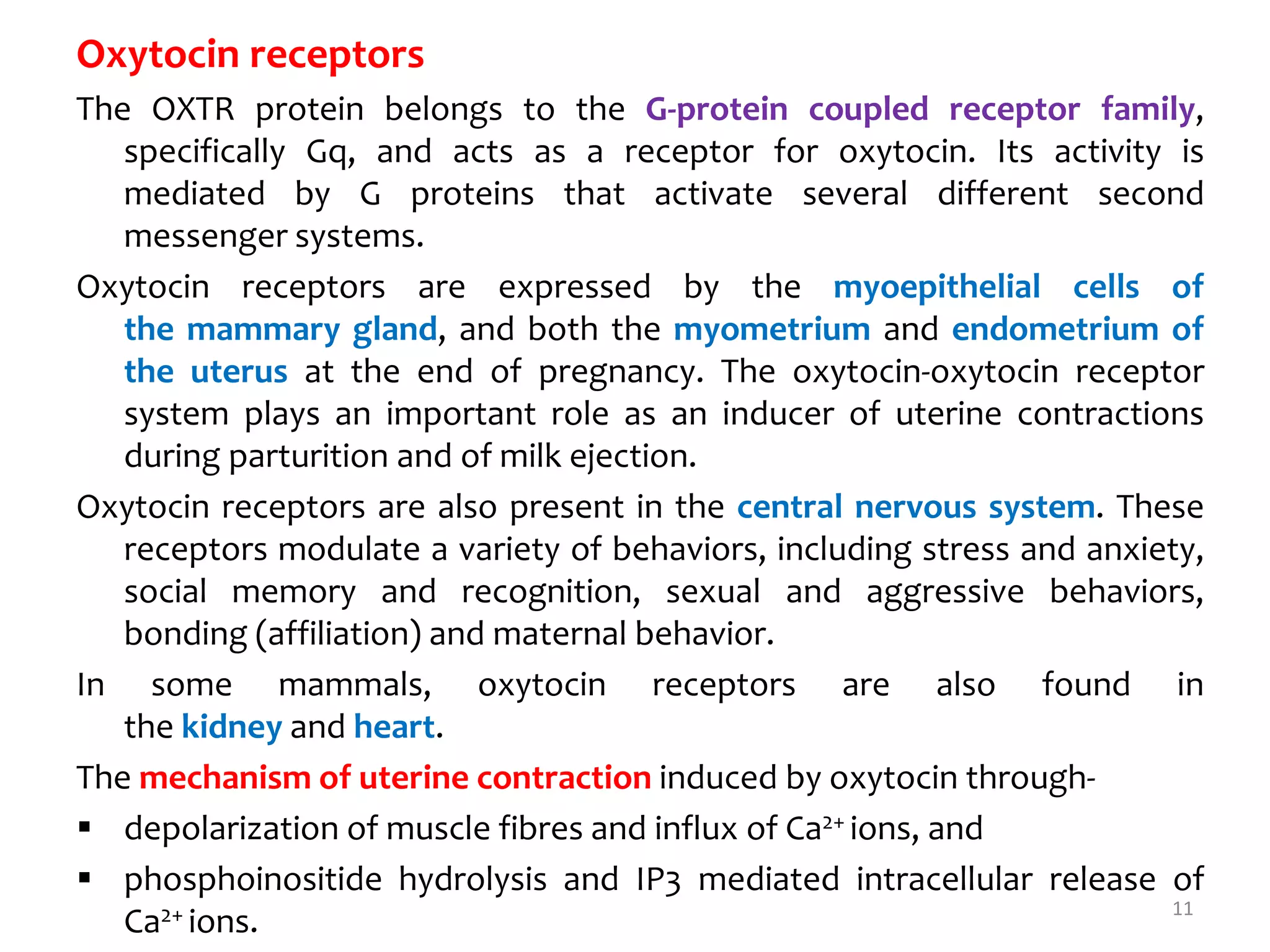 Oxytocin receptors
The OXTR protein belongs to the G-protein coupled receptor family,
specifically Gq, and acts as a receptor for oxytocin. Its activity is
mediated by G proteins that activate several different second
messenger systems.
Oxytocin receptors are expressed by the myoepithelial cells of
the mammary gland, and both the myometrium and endometrium of
the uterus at the end of pregnancy. The oxytocin-oxytocin receptor
system plays an important role as an inducer of uterine contractions
during parturition and of milk ejection.
Oxytocin receptors are also present in the central nervous system. These
receptors modulate a variety of behaviors, including stress and anxiety,
social memory and recognition, sexual and aggressive behaviors,
bonding (affiliation) and maternal behavior.
In some mammals, oxytocin receptors are also found in
the kidney and heart.
The mechanism of uterine contraction induced by oxytocin through-
 depolarization of muscle fibres and influx of Ca2+ ions, and
 phosphoinositide hydrolysis and IP3 mediated intracellular release of
Ca2+ ions. 11
 