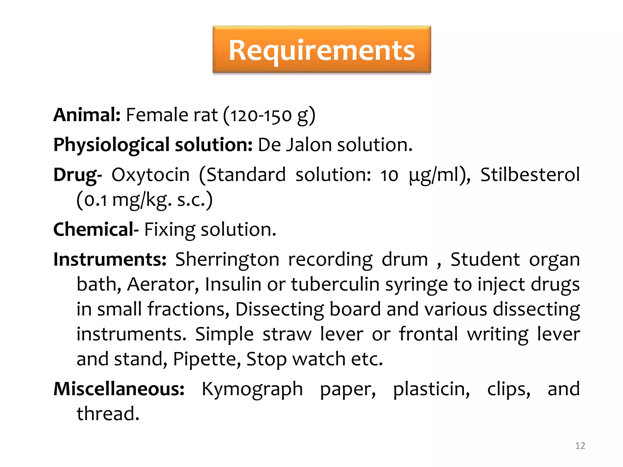 Requirements
Animal: Female rat (120-150 g)
Physiological solution: De Jalon solution.
Drug- Oxytocin (Standard solution: 10 μg/ml), Stilbesterol
(0.1 mg/kg. s.c.)
Chemical- Fixing solution.
Instruments: Sherrington recording drum , Student organ
bath, Aerator, Insulin or tuberculin syringe to inject drugs
in small fractions, Dissecting board and various dissecting
instruments. Simple straw lever or frontal writing lever
and stand, Pipette, Stop watch etc.
Miscellaneous: Kymograph paper, plasticin, clips, and
thread.
12
 
