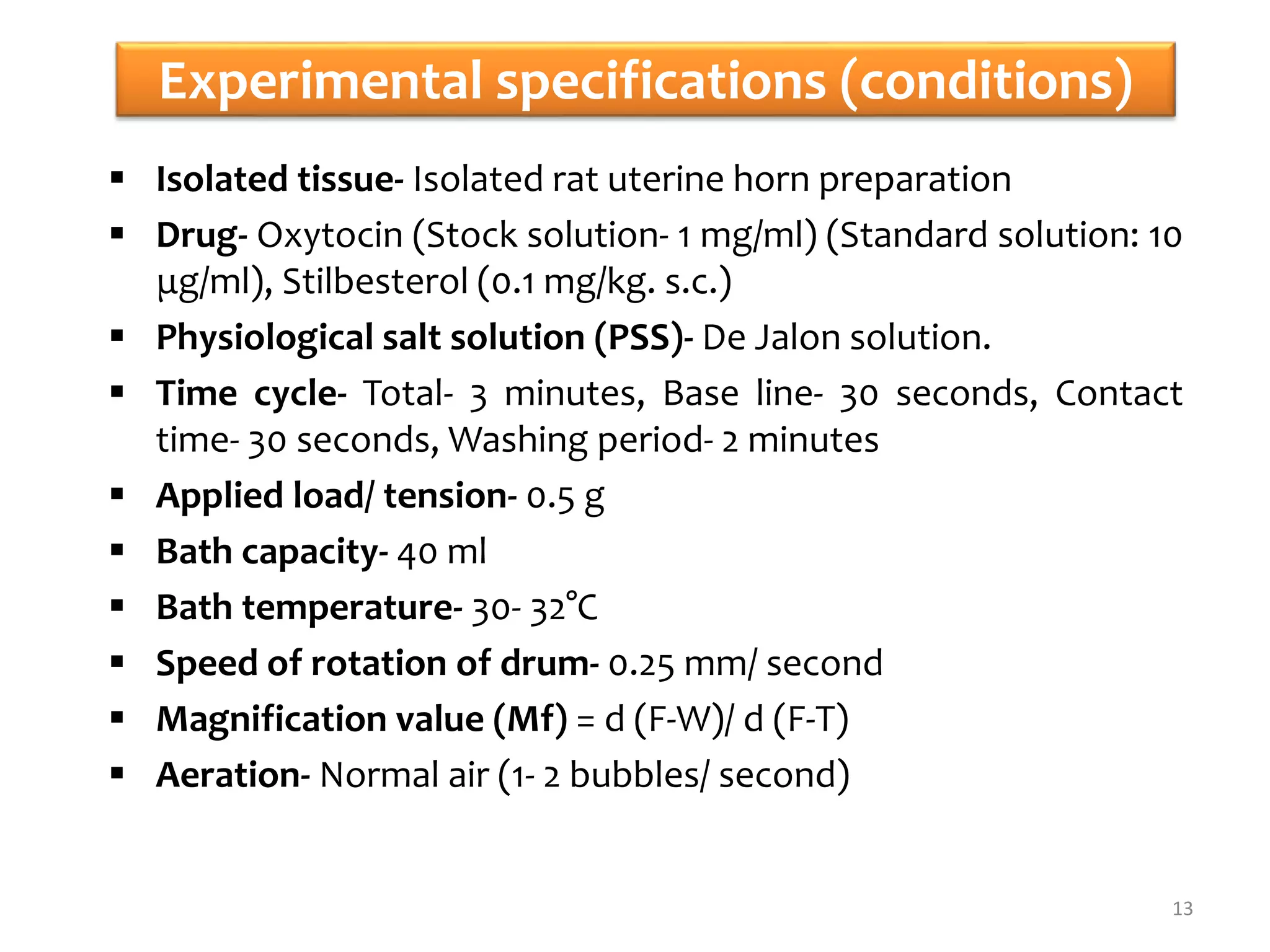 Experimental specifications (conditions)
 Isolated tissue- Isolated rat uterine horn preparation
 Drug- Oxytocin (Stock solution- 1 mg/ml) (Standard solution: 10
μg/ml), Stilbesterol (0.1 mg/kg. s.c.)
 Physiological salt solution (PSS)- De Jalon solution.
 Time cycle- Total- 3 minutes, Base line- 30 seconds, Contact
time- 30 seconds, Washing period- 2 minutes
 Applied load/ tension- 0.5 g
 Bath capacity- 40 ml
 Bath temperature- 30- 32°C
 Speed of rotation of drum- 0.25 mm/ second
 Magnification value (Mf) = d (F-W)/ d (F-T)
 Aeration- Normal air (1- 2 bubbles/ second)
13
 