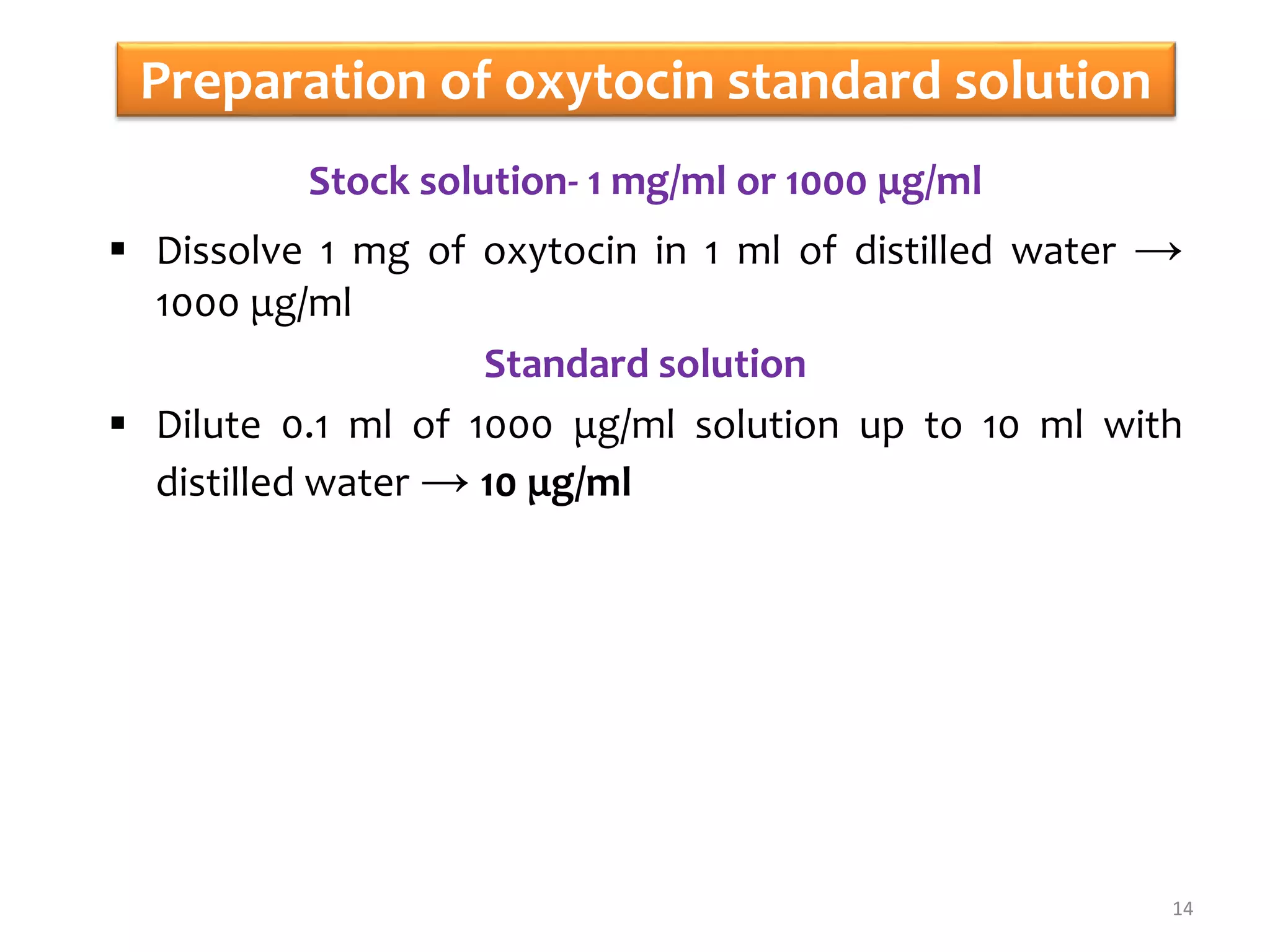 Preparation of oxytocin standard solution
Stock solution- 1 mg/ml or 1000 μg/ml
 Dissolve 1 mg of oxytocin in 1 ml of distilled water →
1000 μg/ml
Standard solution
 Dilute 0.1 ml of 1000 μg/ml solution up to 10 ml with
distilled water → 10 μg/ml
14
 