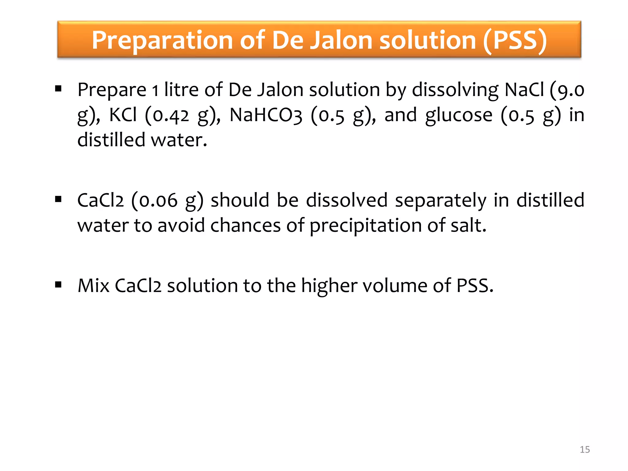 Preparation of De Jalon solution (PSS)
 Prepare 1 litre of De Jalon solution by dissolving NaCl (9.0
g), KCl (0.42 g), NaHCO3 (0.5 g), and glucose (0.5 g) in
distilled water.
 CaCl2 (0.06 g) should be dissolved separately in distilled
water to avoid chances of precipitation of salt.
 Mix CaCl2 solution to the higher volume of PSS.
15
 