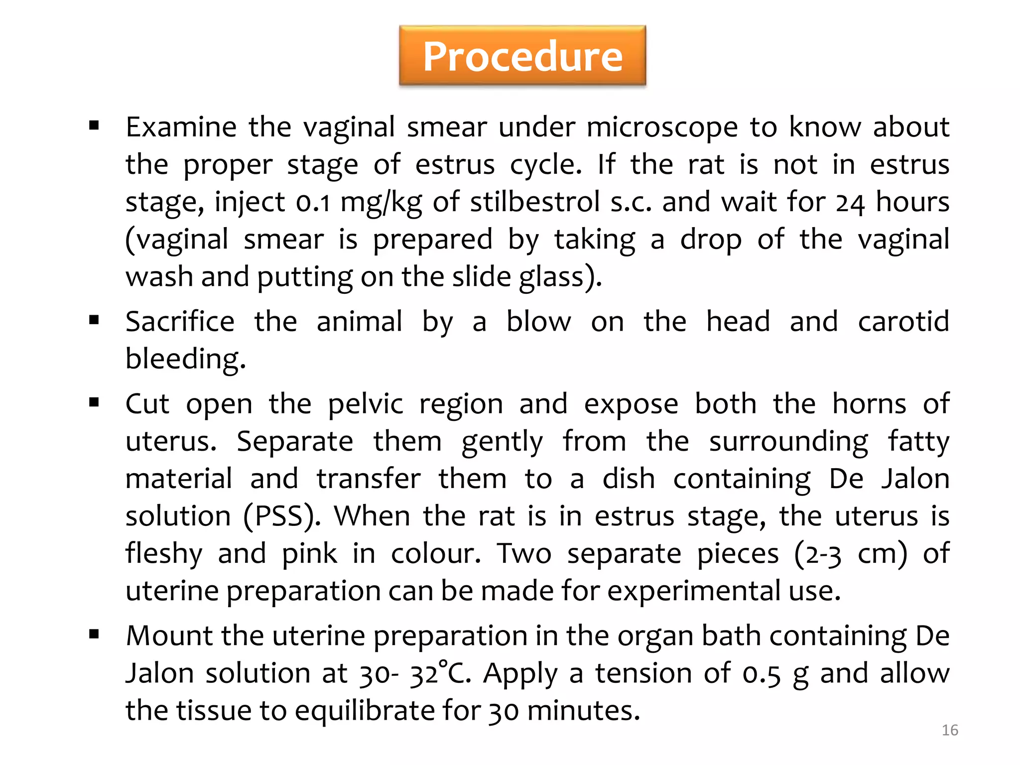 Procedure
 Examine the vaginal smear under microscope to know about
the proper stage of estrus cycle. If the rat is not in estrus
stage, inject 0.1 mg/kg of stilbestrol s.c. and wait for 24 hours
(vaginal smear is prepared by taking a drop of the vaginal
wash and putting on the slide glass).
 Sacrifice the animal by a blow on the head and carotid
bleeding.
 Cut open the pelvic region and expose both the horns of
uterus. Separate them gently from the surrounding fatty
material and transfer them to a dish containing De Jalon
solution (PSS). When the rat is in estrus stage, the uterus is
fleshy and pink in colour. Two separate pieces (2-3 cm) of
uterine preparation can be made for experimental use.
 Mount the uterine preparation in the organ bath containing De
Jalon solution at 30- 32°C. Apply a tension of 0.5 g and allow
the tissue to equilibrate for 30 minutes. 16
 