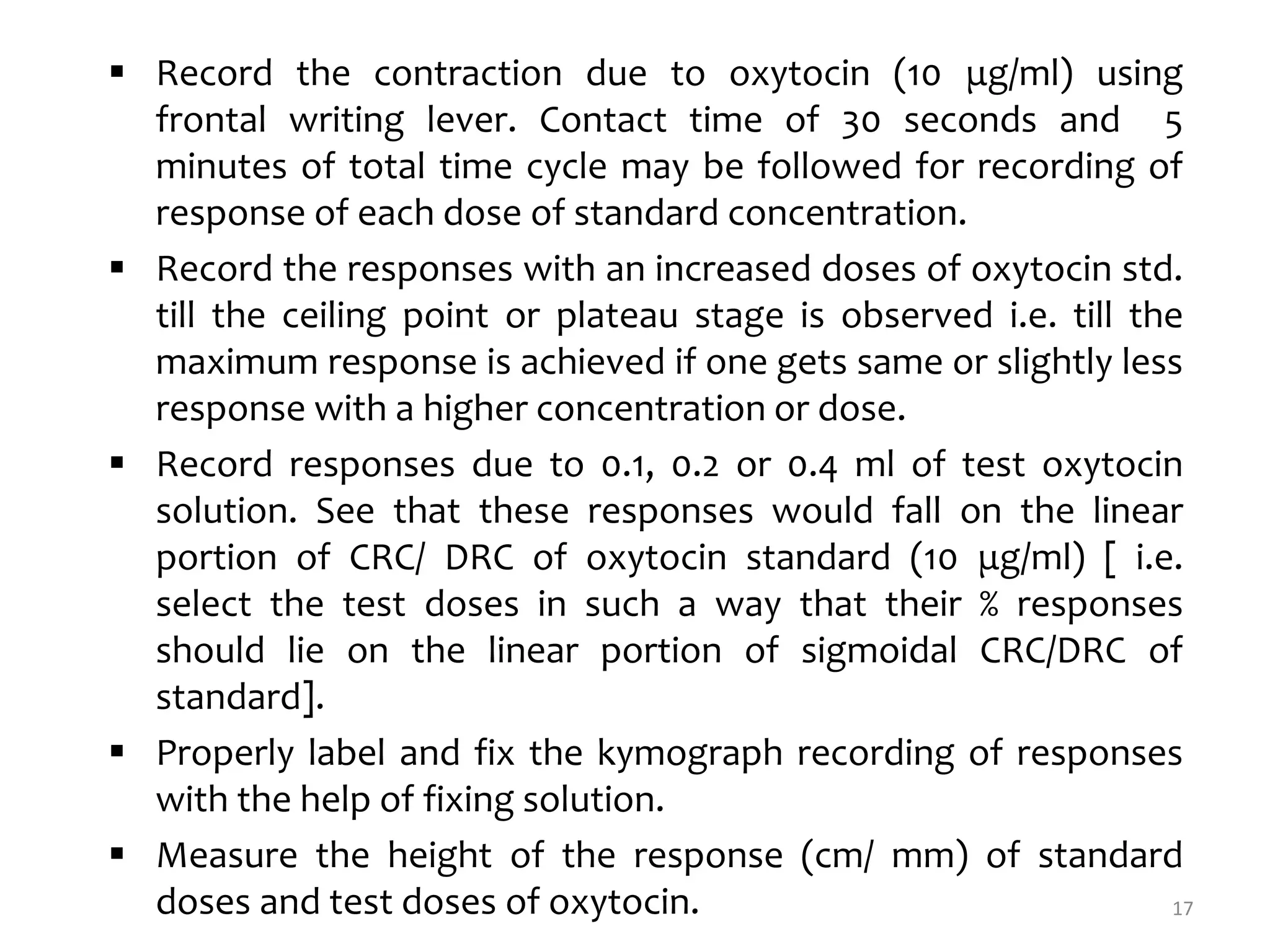  Record the contraction due to oxytocin (10 μg/ml) using
frontal writing lever. Contact time of 30 seconds and 5
minutes of total time cycle may be followed for recording of
response of each dose of standard concentration.
 Record the responses with an increased doses of oxytocin std.
till the ceiling point or plateau stage is observed i.e. till the
maximum response is achieved if one gets same or slightly less
response with a higher concentration or dose.
 Record responses due to 0.1, 0.2 or 0.4 ml of test oxytocin
solution. See that these responses would fall on the linear
portion of CRC/ DRC of oxytocin standard (10 μg/ml) [ i.e.
select the test doses in such a way that their % responses
should lie on the linear portion of sigmoidal CRC/DRC of
standard].
 Properly label and fix the kymograph recording of responses
with the help of fixing solution.
 Measure the height of the response (cm/ mm) of standard
doses and test doses of oxytocin. 17
 