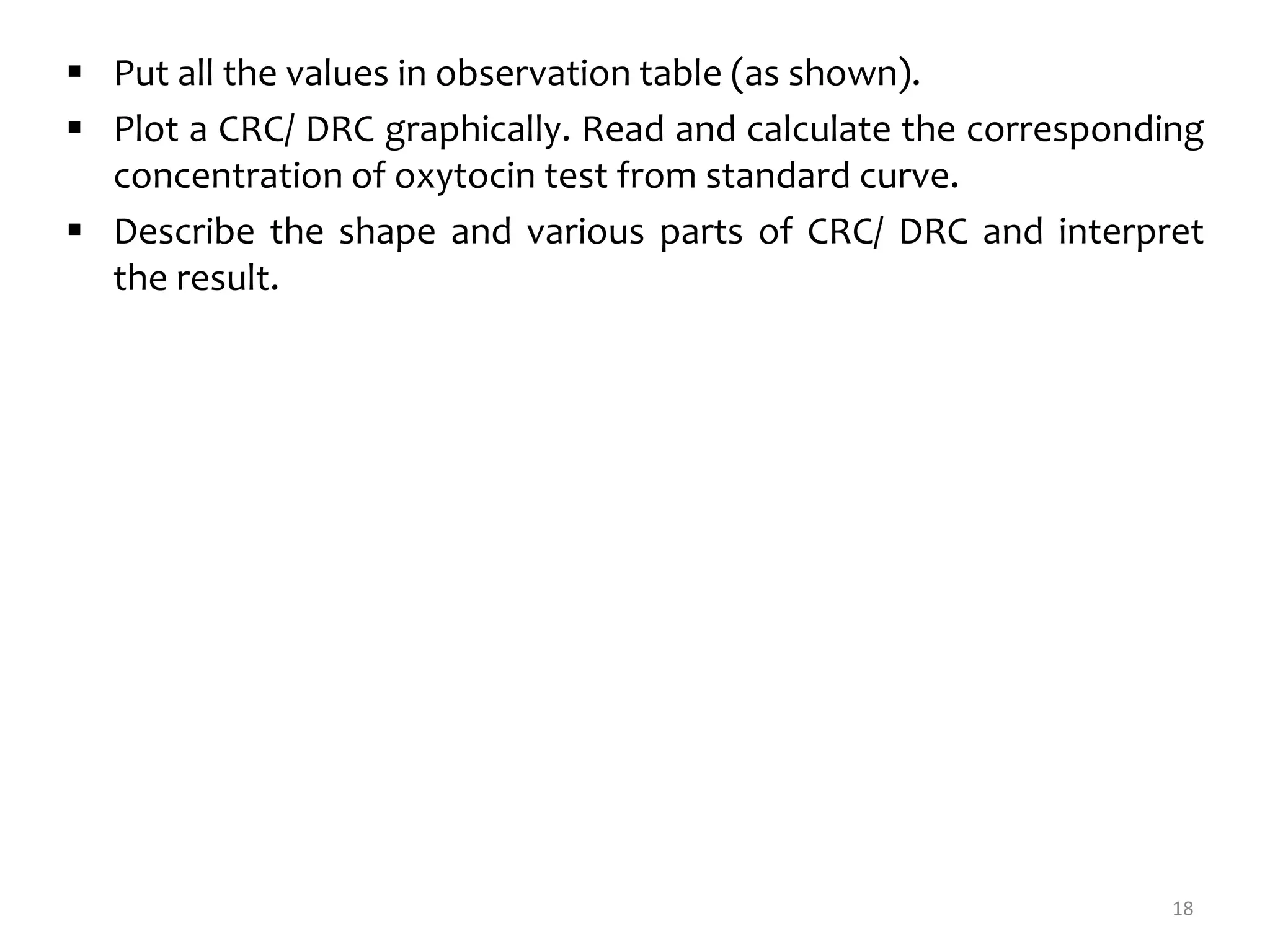  Put all the values in observation table (as shown).
 Plot a CRC/ DRC graphically. Read and calculate the corresponding
concentration of oxytocin test from standard curve.
 Describe the shape and various parts of CRC/ DRC and interpret
the result.
18
 