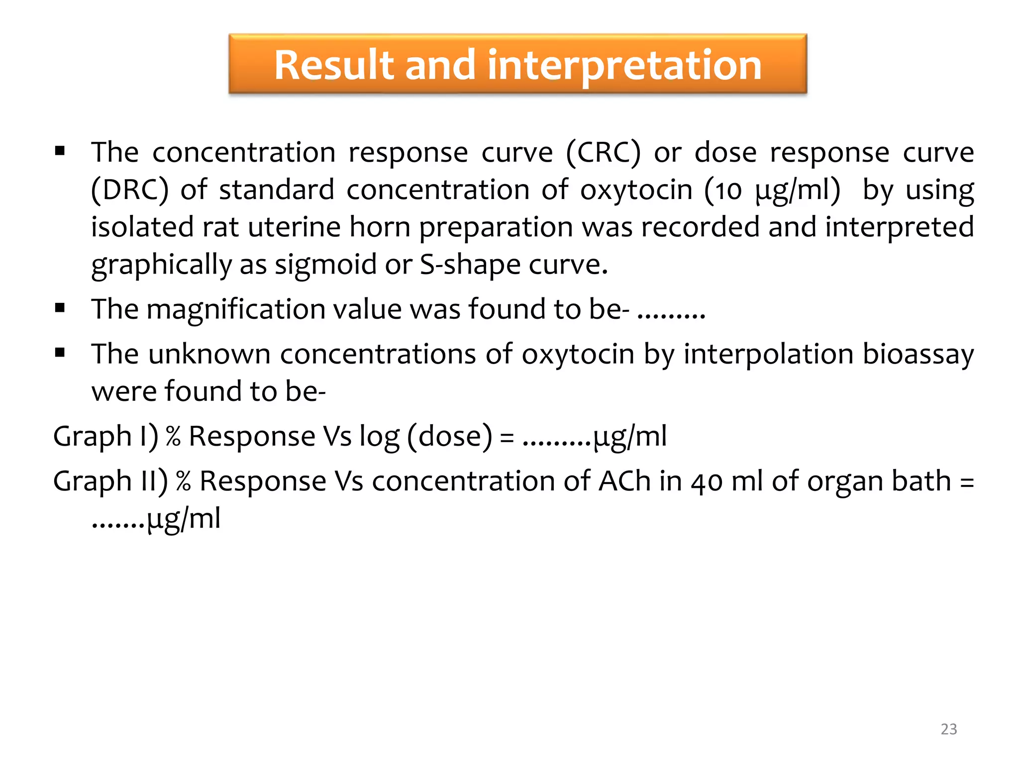 Result and interpretation
 The concentration response curve (CRC) or dose response curve
(DRC) of standard concentration of oxytocin (10 μg/ml) by using
isolated rat uterine horn preparation was recorded and interpreted
graphically as sigmoid or S-shape curve.
 The magnification value was found to be- .........
 The unknown concentrations of oxytocin by interpolation bioassay
were found to be-
Graph I) % Response Vs log (dose) = .........μg/ml
Graph II) % Response Vs concentration of ACh in 40 ml of organ bath =
.......μg/ml
23
 