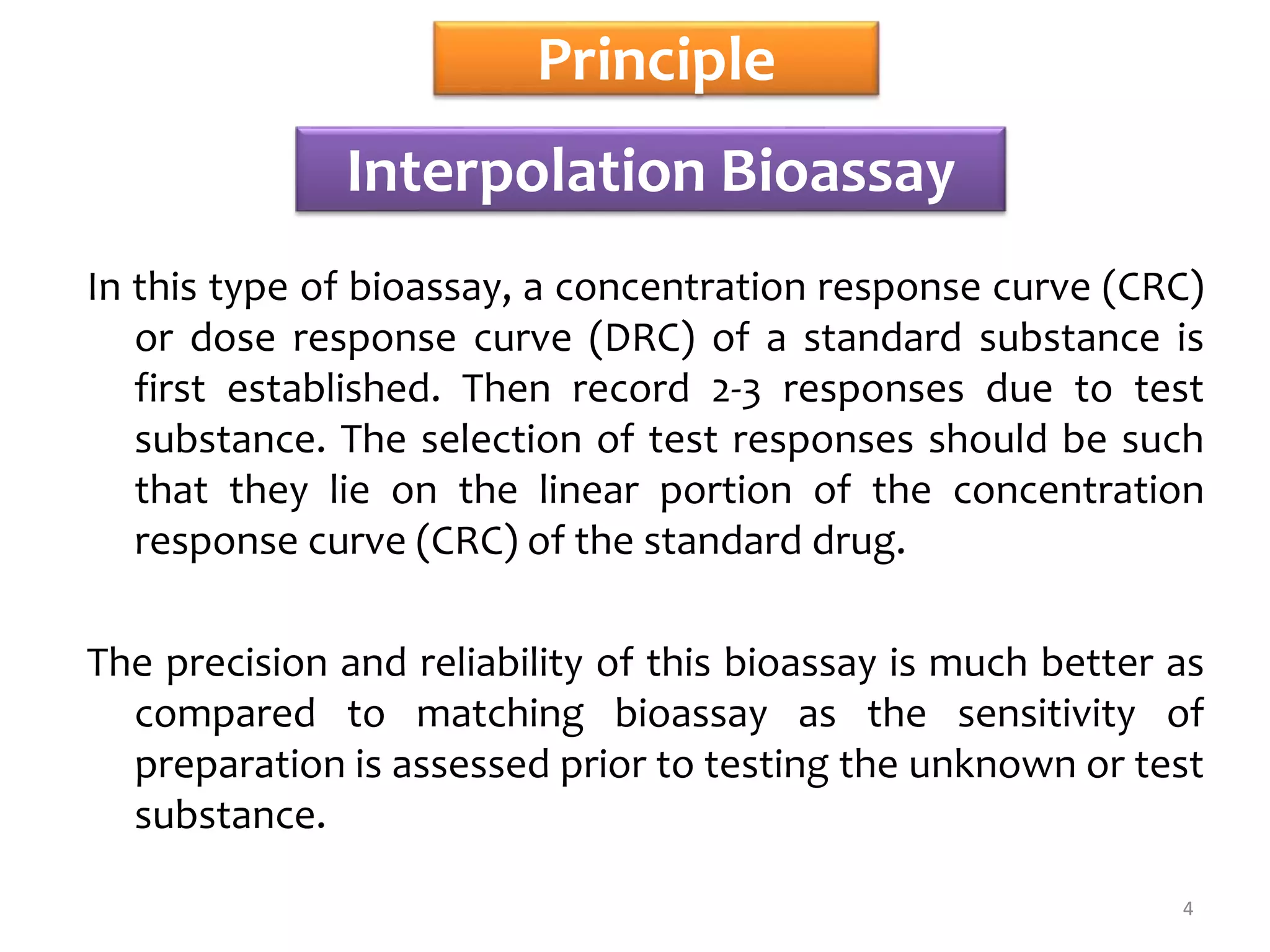 Principle
In this type of bioassay, a concentration response curve (CRC)
or dose response curve (DRC) of a standard substance is
first established. Then record 2-3 responses due to test
substance. The selection of test responses should be such
that they lie on the linear portion of the concentration
response curve (CRC) of the standard drug.
The precision and reliability of this bioassay is much better as
compared to matching bioassay as the sensitivity of
preparation is assessed prior to testing the unknown or test
substance.
Interpolation Bioassay
4
 
