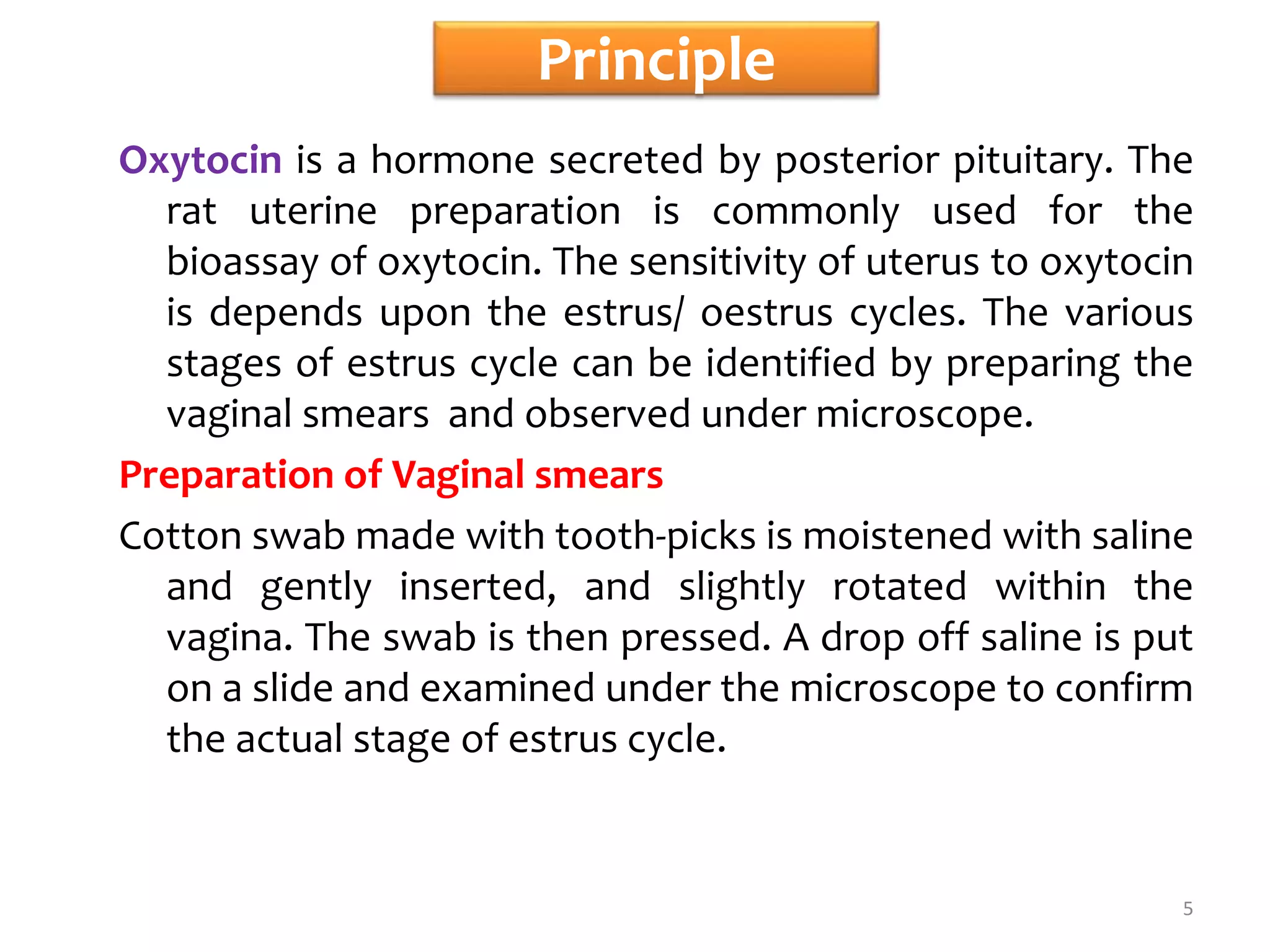 Principle
Oxytocin is a hormone secreted by posterior pituitary. The
rat uterine preparation is commonly used for the
bioassay of oxytocin. The sensitivity of uterus to oxytocin
is depends upon the estrus/ oestrus cycles. The various
stages of estrus cycle can be identified by preparing the
vaginal smears and observed under microscope.
Preparation of Vaginal smears
Cotton swab made with tooth-picks is moistened with saline
and gently inserted, and slightly rotated within the
vagina. The swab is then pressed. A drop off saline is put
on a slide and examined under the microscope to confirm
the actual stage of estrus cycle.
5
 