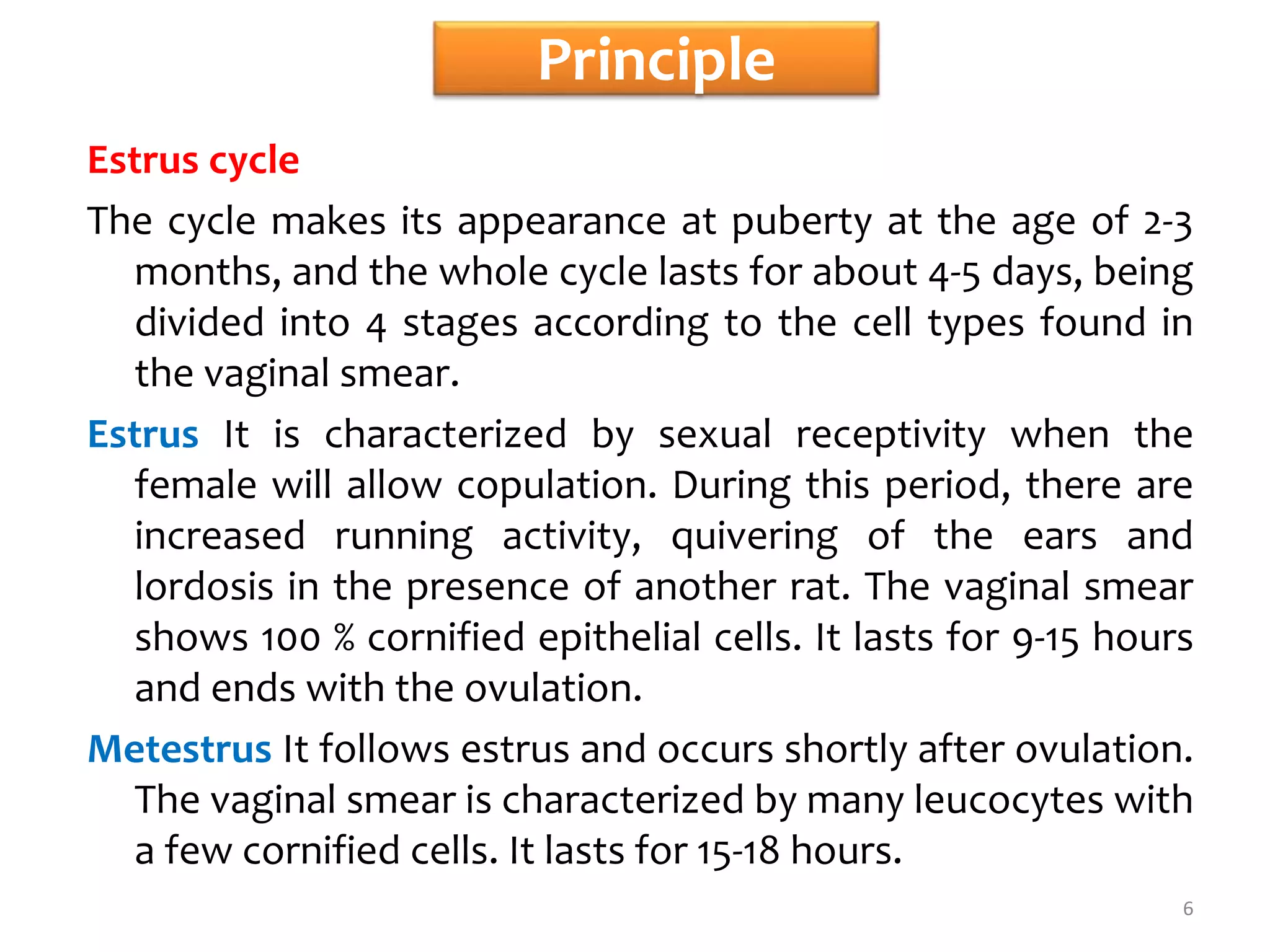 Principle
Estrus cycle
The cycle makes its appearance at puberty at the age of 2-3
months, and the whole cycle lasts for about 4-5 days, being
divided into 4 stages according to the cell types found in
the vaginal smear.
Estrus It is characterized by sexual receptivity when the
female will allow copulation. During this period, there are
increased running activity, quivering of the ears and
lordosis in the presence of another rat. The vaginal smear
shows 100 % cornified epithelial cells. It lasts for 9-15 hours
and ends with the ovulation.
Metestrus It follows estrus and occurs shortly after ovulation.
The vaginal smear is characterized by many leucocytes with
a few cornified cells. It lasts for 15-18 hours.
6
 