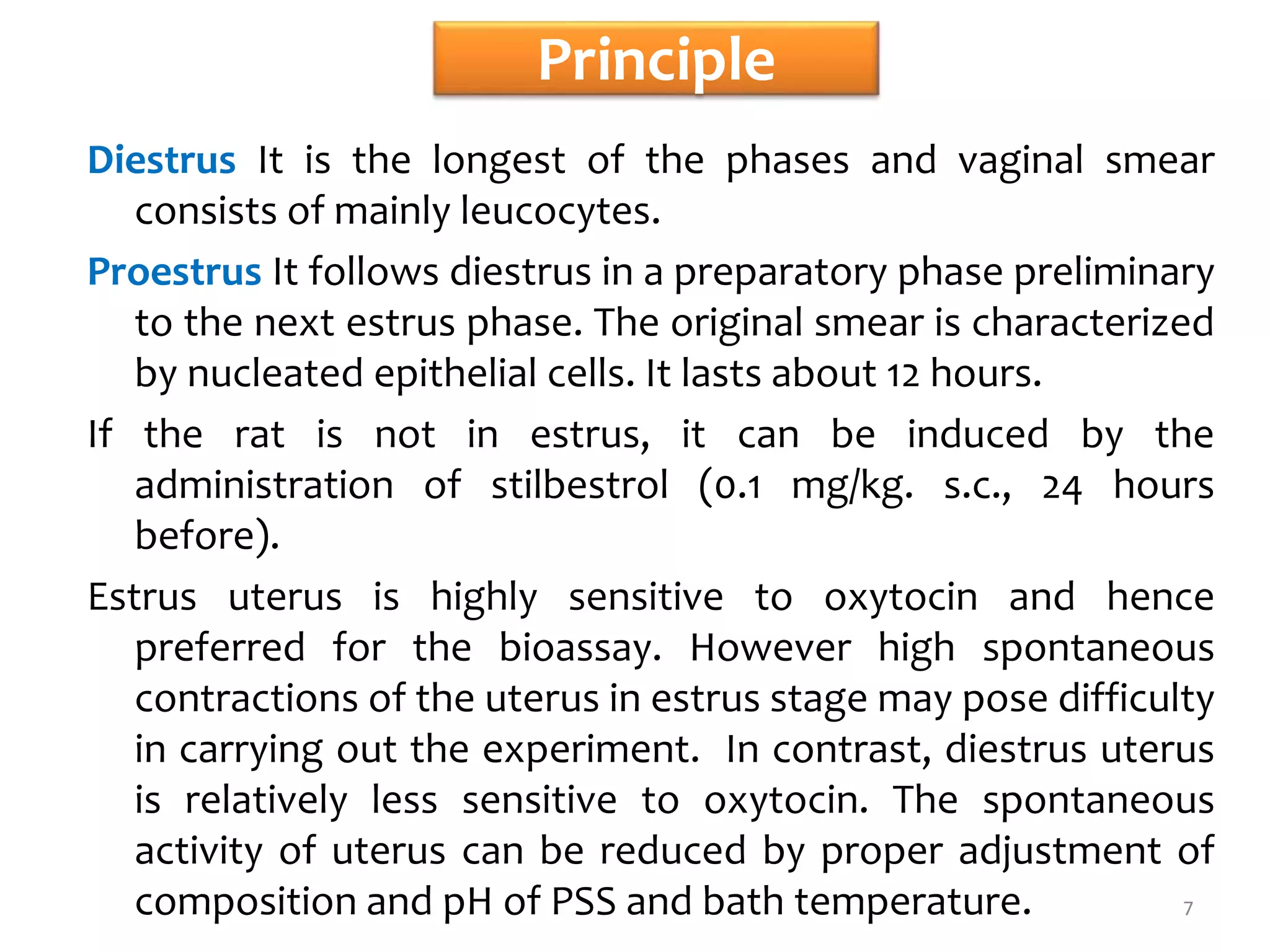 Principle
Diestrus It is the longest of the phases and vaginal smear
consists of mainly leucocytes.
Proestrus It follows diestrus in a preparatory phase preliminary
to the next estrus phase. The original smear is characterized
by nucleated epithelial cells. It lasts about 12 hours.
If the rat is not in estrus, it can be induced by the
administration of stilbestrol (0.1 mg/kg. s.c., 24 hours
before).
Estrus uterus is highly sensitive to oxytocin and hence
preferred for the bioassay. However high spontaneous
contractions of the uterus in estrus stage may pose difficulty
in carrying out the experiment. In contrast, diestrus uterus
is relatively less sensitive to oxytocin. The spontaneous
activity of uterus can be reduced by proper adjustment of
composition and pH of PSS and bath temperature. 7
 