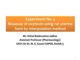 Experiment No. 5
Bioassay of oxytocin using rat uterine
horn by interpolation method
Mr. Vishal Balakrushna Jadhav
Assistant Professor (Pharmacology)
GES’s Sir Dr. M. S. Gosavi COPER, Nashik-5
1
 