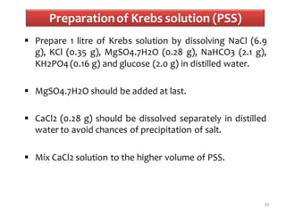 Preparationof Krebs solution (PSS)
 Prepare 1 litre of Krebs solution by dissolving NaCl (6.9
g), KCl (0.35 g), MgSO4.7H2O (0.28 g), NaHCO3 (2.1 g),
KH2PO4 (0.16 g) and glucose (2.0 g) in distilled water.
 MgSO4.7H2O should be added at last.
 CaCl2 (0.28 g) should be dissolved separately in distilled
water to avoid chances of precipitation of salt.
 Mix CaCl2 solution to the higher volume of PSS.
10
 