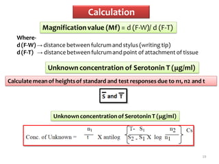 Calculation
19
Magnificationvalue (Mf) = d (F-W)/ d (F-T)
Where-
d (F-W) → distance between fulcrumand stylus (writing tip)
d (F-T) → distance between fulcrumand point of attachment of tissue
Unknown concentration of Serotonin T (μg/ml)
Calculate mean of heightsof standard and test responses due to n1, n2 and t
Unknown concentrationof Serotonin T (μg/ml)
 