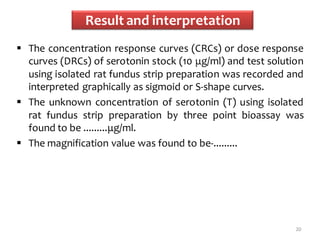 Result and interpretation
 The concentration response curves (CRCs) or dose response
curves (DRCs) of serotonin stock (10 μg/ml) and test solution
using isolated rat fundus strip preparation was recorded and
interpreted graphically as sigmoid or S-shape curves.
 The unknown concentration of serotonin (T) using isolated
rat fundus strip preparation by three point bioassay was
found to be .........μg/ml.
 The magnification value was found to be-.........
20
 