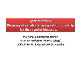 ExperimentNo. 1
Bioassay of serotonin using rat fundus strip
by three point bioassay.
Mr. Vishal Balakrushna Jadhav
Assistant Professor (Pharmacology)
GES’s Sir Dr. M. S. Gosavi COPER, Nashik-5
 