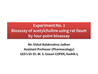 ExperimentNo. 2
Bioassay of acetylcholine using rat ileum
by four point bioassay
Mr. Vishal Balakrushna Jadhav
Assistant Professor (Pharmacology)
GES’s Sir Dr. M. S. Gosavi COPER, Nashik-5
 