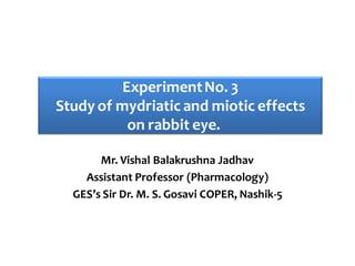 Mr. Vishal Balakrushna Jadhav
Assistant Professor (Pharmacology)
GES’s Sir Dr. M. S. Gosavi COPER, Nashik-5
ExperimentNo. 3
Study of mydriatic and miotic effects
on rabbit eye.
 
