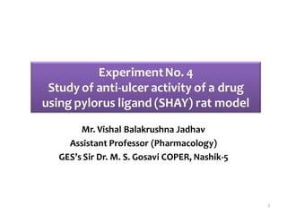 Mr. Vishal Balakrushna Jadhav
Assistant Professor (Pharmacology)
GES’s Sir Dr. M. S. Gosavi COPER, Nashik-5
ExperimentNo. 4
Study of anti-ulcer activity of a drug
using pylorus ligand (SHAY) rat model
1
 
