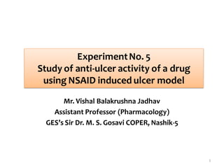 Mr. Vishal Balakrushna Jadhav
Assistant Professor (Pharmacology)
GES’s Sir Dr. M. S. Gosavi COPER, Nashik-5
ExperimentNo. 5
Study of anti-ulcer activity of a drug
using NSAID induced ulcer model
1
 
