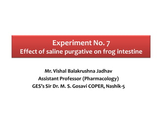 Experiment No. 7
Effect of saline purgative on frog intestine
Mr. Vishal Balakrushna Jadhav
Assistant Professor (Pharmacology)
GES’s Sir Dr. M. S. Gosavi COPER, Nashik-5
 